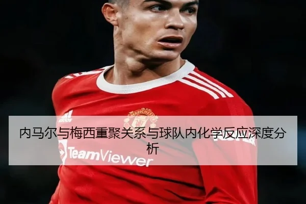 内马尔与梅西重聚关系与球队内化学反应深度分析